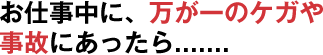 お仕事中に、万が一のケガや事故にあったら.......